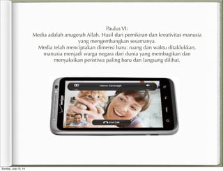 Paulus VI:
Media adalah anugerah Allah. Hasil dari pemikiran dan kreativitas manusia
yang mengembangkan sesamanya.
Media telah menciptakan dimensi baru: ruang dan waktu ditaklukkan,
manusia menjadi warga negara dari dunia yang membagikan dan
menyaksikan peristiwa paling baru dan langsung dilihat.
Sunday, July 13, 14
 