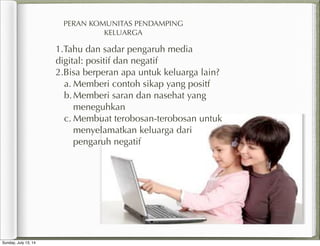 PERAN KOMUNITAS PENDAMPING
KELUARGA
1.Tahu dan sadar pengaruh media
digital: positif dan negatif
2.Bisa berperan apa untuk keluarga lain?
a. Memberi contoh sikap yang positf
b.Memberi saran dan nasehat yang
meneguhkan
c. Membuat terobosan-terobosan untuk
menyelamatkan keluarga dari
pengaruh negatif
Sunday, July 13, 14
 