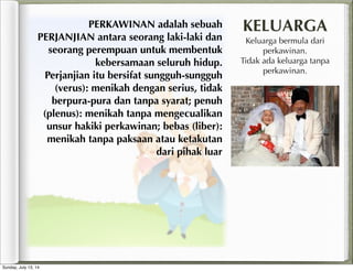 PERKAWINAN adalah sebuah
PERJANJIAN antara seorang laki-laki dan
seorang perempuan untuk membentuk
kebersamaan seluruh hidup.
Perjanjian itu bersifat sungguh-sungguh
(verus): menikah dengan serius, tidak
berpura-pura dan tanpa syarat; penuh
(plenus): menikah tanpa mengecualikan
unsur hakiki perkawinan; bebas (liber):
menikah tanpa paksaan atau ketakutan
dari pihak luar
KELUARGA
Keluarga bermula dari
perkawinan.
Tidak ada keluarga tanpa
perkawinan.
Sunday, July 13, 14
 