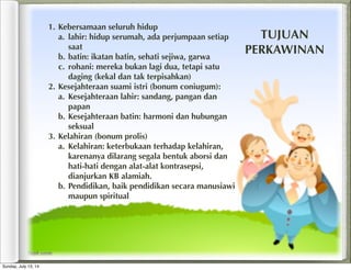1. Kebersamaan seluruh hidup
a. lahir: hidup serumah, ada perjumpaan setiap
saat
b. batin: ikatan batin, sehati sejiwa, garwa
c. rohani: mereka bukan lagi dua, tetapi satu
daging (kekal dan tak terpisahkan)
2. Kesejahteraan suami istri (bonum coniugum):
a. Kesejahteraan lahir: sandang, pangan dan
papan
b. Kesejahteraan batin: harmoni dan hubungan
seksual
3. Kelahiran (bonum prolis)
a. Kelahiran: keterbukaan terhadap kelahiran,
karenanya dilarang segala bentuk aborsi dan
hati-hati dengan alat-alat kontrasepsi,
dianjurkan KB alamiah.
b. Pendidikan, baik pendidikan secara manusiawi
maupun spiritual
TUJUAN
PERKAWINAN
Sunday, July 13, 14
 