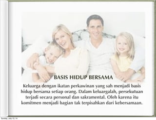 Keluarga dengan ikatan perkawinan yang sah menjadi basis
hidup bersama setiap orang. Dalam keluargalah, persekutuan
terjadi secara personal dan sakramental. Oleh karena itu
komitmen menjadi bagian tak terpisahkan dari kebersamaan.
BASIS HIDUP BERSAMA
Sunday, July 13, 14
 