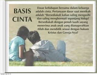 Dasar kehidupan bersama dalam keluarga
adalah cinta. Pertanyaan dasar saat menikah
adalah “Bersediakah kalian saling mengasihi
dan saling menghormati sepanjang hidup?
Bersediakah dengan penuh kasih sayang
menerima anak-anak yang dianugerahkan
Allah dan mendidik sesuai dengan hukum
Kristus dan Gereja-Nya?
BASIS
CINTA
Sunday, July 13, 14
 