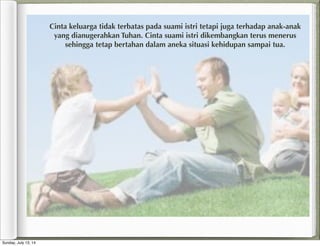 Cinta keluarga tidak terbatas pada suami istri tetapi juga terhadap anak-anak
yang dianugerahkan Tuhan. Cinta suami istri dikembangkan terus menerus
sehingga tetap bertahan dalam aneka situasi kehidupan sampai tua.
Sunday, July 13, 14
 