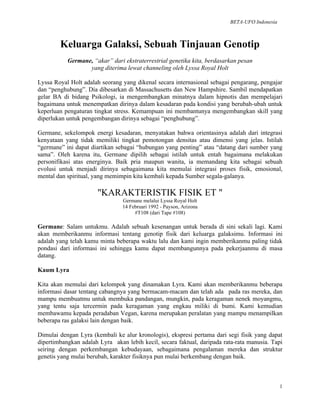 BETA-UFO Indonesia
1
Keluarga Galaksi, Sebuah Tinjauan Genotip
Germane, “akar” dari ekstraterrestrial genetika kita, berdasarkan pesan
yang diterima lewat channeling oleh Lyssa Royal Holt
Lyssa Royal Holt adalah seorang yang dikenal secara internasional sebagai pengarang, pengajar
dan “penghubung”. Dia dibesarkan di Massachusetts dan New Hampshire. Sambil mendapatkan
gelar BA di bidang Psikologi, ia mengembangkan minatnya dalam hipnotis dan mempelajari
bagaimana untuk menempatkan dirinya dalam kesadaran pada kondisi yang berubah-ubah untuk
keperluan pengaturan tingkat stress. Kemampuan ini membantunya mengembangkan skill yang
diperlukan untuk pengembangan dirinya sebagai “penghubung”.
Germane, sekelompok energi kesadaran, menyatakan bahwa orientasinya adalah dari integrasi
kenyataan yang tidak memiliki tingkat pemotongan densitas atau dimensi yang jelas. Istilah
“germane” ini dapat diartikan sebagai “hubungan yang penting” atau “datang dari sumber yang
sama”. Oleh karena itu, Germane dipilih sebagai istilah untuk entah bagaimana melakukan
personifikasi atas energinya. Baik pria maupun wanita, ia memandang kita sebagai sebuah
evolusi untuk menjadi dirinya sebagaimana kita memulai integrasi proses fisik, emosional,
mental dan spiritual, yang memimpin kita kembali kepada Sumber segala-galanya.
"KARAKTERISTIK FISIK ET "
Germane melalui Lyssa Royal Holt
14 Februari 1992 - Payson, Arizona
#T108 (dari Tape #108)
Germane: Salam untukmu. Adalah sebuah kesenangan untuk berada di sini sekali lagi. Kami
akan memberikanmu informasi tentang genotip fisik dari keluarga galaksimu. Informasi ini
adalah yang telah kamu minta beberapa waktu lalu dan kami ingin memberikanmu paling tidak
pondasi dari informasi ini sehingga kamu dapat membangunnya pada pekerjaanmu di masa
datang.
Kaum Lyra
Kita akan memulai dari kelompok yang dinamakan Lyra. Kami akan memberikanmu beberapa
informasi dasar tentang cabangnya yang bermacam-macam dan telah ada pada ras mereka, dan
mampu membuatmu untuk membuka pandangan, mungkin, pada keragaman nenek moyangmu,
yang tentu saja tercermin pada keragaman yang engkau miliki di bumi. Kami kemudian
membawamu kepada peradaban Vegan, karena merupakan peralatan yang mampu menampilkan
beberapa ras galaksi lain dengan baik.
Dimulai dengan Lyra (kembali ke alur kronologis), ekspresi pertama dari segi fisik yang dapat
dipertimbangkan adalah Lyra akan lebih kecil, secara faktual, daripada rata-rata manusia. Tapi
seiring dengan perkembangan kebudayaan, sebagaimana pengalaman mereka dan struktur
genetis yang mulai berubah, karakter fisiknya pun mulai berkembang dengan baik.
 