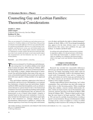 10.1177/1066480703258693 ARTICLETHE FAMILY JOURNAL: COUNSELING AND THERAPY FOR COUPLES AND FAMILIES / January 2004Adams et al. / COUNSELING GAY AND LESBIAN FAMILIES
❖ Literature Review—Theory
Counseling Gay and Lesbian Families:
Theoretical Considerations
Jennifer L. Adams
Jodi D. Jaques
California State University, San Luis Obispo
Kathleen M. May
University of Virginia
There are an estimated 2 to 10 million gay and lesbian parents rais-
ing from 6 to 14 million children in the United States. Research has
revealed few measurable differences between gay and lesbian fami-
lies and heterosexual families. However, as a result of living in a ho-
mophobic and heterosexist society, gay and lesbian families face
unique concerns. In this column, family counselors and therapists
are challenged to consider whether the theoretical model that influ-
ences their work considers the broader social context and the impact
that marginalization and discrimination may have on gay and
lesbian families.
Keywords: gay; lesbian; families; counseling
There are an estimated 2 to 10 million gay and lesbian par-
ents raising from 6 to 14 million children in the United
States (Lamme & Lamme, 2001; Strong & Callahan, 2001).
Lesbian and gay families are as diverse as heterosexual fami-
lies. Each family is unique, whether heterosexual or homo-
sexual. Gay and lesbian families share many of the same con-
cerns as households headed by heterosexuals and in addition,
deal with issues specific to being members of an oppressed
group.
Gays and lesbians experience oppression in the forms of
homophobia and heterosexism. Homophobia is an irrational
fear, intolerance, or hatred of gay men and lesbians. Sanders
and Kroll (2000) stated that homophobia can be an attitude or
action directed at a person based on her or his homosexual
orientation. Overt acts can include gay bashing (where people
are beaten and even killed because they are believed to be
homosexual) or acts of hatred (where people’s integrity is
attacked based on their perceived orientation). Covert dis-
plays include laws that deprive gays and lesbians equal rights
due to their orientation (i.e., marriage, adoption, or anti-
discrimination). Heterosexism is defined as “a belief in the
inherent superiority of one form of loving (male with female)
over all others and thereby the right to cultural dominance”
(Sanders & Kroll, 2000, p. 435). Even though homophobia
may appear to be the more obvious issue, it is actually
heterosexism that causes more problems for gays and
lesbians. As Sanders and Kroll stated,
In working with youth and families, heterosexism is extreme-
ly important to address. It is the pervasiveness of the hetero-
sexist belief that homosexuality is somehow lesser—less
valid, less fulfilling, less celebratory than heterosexuality—
which is the larger social (and therefore clinical) problem.
(p. 435)
UNIQUE CONCERNS OF
LESBIAN AND GAY FAMILIES
Research has revealed few measurable differences
between gay and lesbian families and heterosexual families.
However, our largely unaccepting society makes same-sex
family life less comfortably visible to the dominant hetero-
sexual world. Consequently, issues such as “coming out,”
safety, and isolation are real for many gay and lesbian fami-
lies. These concerns are not discrete and interact with one
another to form complex dynamics.
Families make different choices about being “out” in their
communities. Gays and lesbians may deal with coming out
either before or after becoming parents. When considering
telling their children, concerns include child-custody dis-
putes, family-of-origin reaction, fear of discrimination, peer
ostracism, and how and when to tell (Ryan & Martin, 2000;
Strong & Callahan, 2001). “Threats to legal custody are per-
haps the most feared of all legal sanctions” (Parks, 1998,
p. 385) and must be carefully researched before revealing a
parent’s sexual orientation. The gay or lesbian parent’s family
of origin can be a source of support or a source of conflict
depending on their reaction to the coming out. Many parents
40
THE FAMILY JOURNAL: COUNSELING AND THERAPY FOR COUPLES AND FAMILIES, Vol. 12 No. 1, January 2004 40-42
DOI: 10.1177/1066480703258693
© 2004 Sage Publications
 