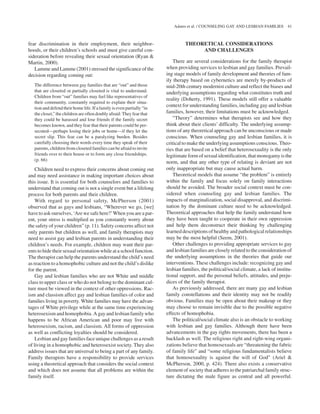 fear discrimination in their employment, their neighbor-
hoods, or their children’s schools and must give careful con-
sideration before revealing their sexual orientation (Ryan &
Martin, 2000).
Lamme and Lamme (2001) stressed the significance of the
decision regarding coming out:
The difference between gay families that are “out” and those
that are closeted or partially closeted is vital to understand.
Children from “out” families may feel like representatives of
their community, constantly required to explain their situa-
tion and defend their home life. If a family iseven partially “in
the closet,” the children are often doubly afraid: Theyfear that
they could be harassed and lose friends if the family secret
becomes known, and they fear that their parents could be per-
secuted—perhaps losing their jobs or home—if they let the
secret slip. This fear can be a paralyzing burden. Besides
carefully choosing their words every time they speak of their
parents, children from closeted families can be afraid to invite
friends over to their house or to form any close friendships.
(p. 66)
Children need to express their concerns about coming out
and may need assistance in making important choices about
this issue. It is essential for both counselors and families to
understand that coming out is not a single event but a lifelong
process for both parents and their children.
With regard to personal safety, McPherson (2001)
observed that as gays and lesbians, “Wherever we go, [we]
have to ask ourselves, ‘Are we safe here?’When you are a par-
ent, your stress is multiplied as you constantly worry about
the safety of your children” (p. 11). Safety concerns affect not
only parents but children as well, and family therapists may
need to assist gay and lesbian parents in understanding their
children’s needs. For example, children may want their par-
ents to hide their sexual orientation while at a school function.
The therapist can help the parents understand the child’s need
as reaction to a homophobic culture and not the child’s dislike
for the parent.
Gay and lesbian families who are not White and middle
class to upper class or who do not belong to the dominant cul-
ture must be viewed in the context of other oppressions. Rac-
ism and classism affect gay and lesbian families of color and
families living in poverty. White families may have the advan-
tages of White privilege while at the same time experiencing
heterosexism and homophobia. A gay and lesbian family who
happens to be African American and poor may live with
heterosexism, racism, and classism. All forms of oppression
as well as conflicting loyalties should be considered.
Lesbian and gay familiesface unique challenges as a result
of living in a homophobic and heterosexist society. They also
address issues that are universal to being a part of any family.
Family therapists have a responsibility to provide services
using a theoretical approach that considers the social context
and which does not assume that all problems are within the
family itself.
THEORETICAL CONSIDERATIONS
AND CHALLENGES
There are several considerations for the family therapist
when providing services to lesbian and gay families. Prevail-
ing stage models of family development and theories of fam-
ily therapy based on cybernetics are merely by-products of
mid-20th century modernist culture and reflect the biases and
underlying assumptions regarding what constitutes truth and
reality (Doherty, 1991). These models still offer a valuable
context for understanding families, including gay and lesbian
families, however, their limitations must be acknowledged.
“Theory” determines what therapists see and how they
think about their clients’ difficulty. The underlying assump-
tions of any theoretical approach can be unconscious or made
conscious. When counseling gay and lesbian families, it is
critical to make the underlying assumptions conscious. Theo-
ries that are based on a belief that heterosexuality is the only
legitimateform of sexual identification, that monogamy is the
norm, and that any other type of relating is deviant are not
only inappropriate but may cause actual harm.
Theoretical models that assume “the problem” is entirely
within the family and focus solely on family interactions
should be avoided. The broader social context must be con-
sidered when counseling gay and lesbian families. The
impacts of marginalization, social disapproval, and discrimi-
nation by the dominant culture need to be acknowledged.
Theoretical approaches that help the family understand how
they have been taught to cooperate in their own oppression
and help them deconstruct their thinking by challenging
learned descriptions of healthy and pathological relationships
may be the most helpful (Seem, 2001).
Other challenges to providing appropriate services to gay
and lesbian families are closely related to the consideration of
the underlying assumptions in the theories that guide our
interventions. These challenges include: recognizing gay and
lesbian families, the political/social climate, a lack of institu-
tional support, and the personal beliefs, attitudes, and preju-
dices of the family therapist.
As previously addressed, there are many gay and lesbian
family constellations and their identity may not be readily
obvious. Families may be open about their makeup or they
may choose to remain invisible due to the possible negative
effects of homophobia.
The political/social climate also is an obstacle to working
with lesbian and gay families. Although there have been
advancements in the gay rights movements, there has been a
backlash as well. The religious right and right-wing organi-
zations believe that homosexuals are “threatening the fabric
of family life” and “some religious fundamentalists believe
that homosexuality is against the will of God” (Ariel &
McPherson, 2000, p. 424). There also exists a conservative
element of society that adheres to the patriarchal family struc-
ture dictating the male figure as central and all powerful.
Adams et al. / COUNSELING GAY AND LESBIAN FAMILIES 41
 
