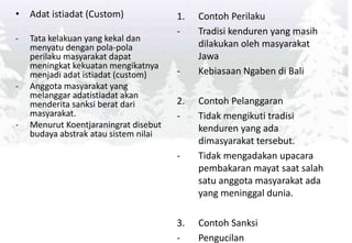 • Adat istiadat (Custom)
- Tata kelakuan yang kekal dan
menyatu dengan pola-pola
perilaku masyarakat dapat
meningkat kekuatan mengikatnya
menjadi adat istiadat (custom)
- Anggota masyarakat yang
melanggar adatistiadat akan
menderita sanksi berat dari
masyarakat.
- Menurut Koentjaraningrat disebut
budaya abstrak atau sistem nilai
1. Contoh Perilaku
- Tradisi kenduren yang masih
dilakukan oleh masyarakat
Jawa
- Kebiasaan Ngaben di Bali
2. Contoh Pelanggaran
- Tidak mengikuti tradisi
kenduren yang ada
dimasyarakat tersebut.
- Tidak mengadakan upacara
pembakaran mayat saat salah
satu anggota masyarakat ada
yang meninggal dunia.
3. Contoh Sanksi
- Pengucilan
 