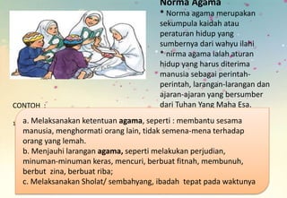 Norma Agama
* Norma agama merupakan
sekumpula kaidah atau
peraturan hidup yang
sumbernya dari wahyu ilahi
* nirma agama ialah aturan
hidup yang harus diterima
manusia sebagai perintah-
perintah, larangan-larangan dan
ajaran-ajaran yang bersumber
dari Tuhan Yang Maha Esa.CONTOH :
1. a. Melaksanakan ketentuan agama, seperti : membantu sesama
manusia, menghormati orang lain, tidak semena-mena terhadap
orang yang lemah.
b. Menjauhi larangan agama, seperti melakukan perjudian,
minuman-minuman keras, mencuri, berbuat fitnah, membunuh,
berbut zina, berbuat riba;
c. Melaksanakan Sholat/ sembahyang, ibadah tepat pada waktunya
 