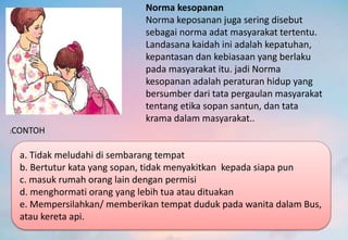 Norma kesopanan
Norma keposanan juga sering disebut
sebagai norma adat masyarakat tertentu.
Landasana kaidah ini adalah kepatuhan,
kepantasan dan kebiasaan yang berlaku
pada masyarakat itu. jadi Norma
kesopanan adalah peraturan hidup yang
bersumber dari tata pergaulan masyarakat
tentang etika sopan santun, dan tata
krama dalam masyarakat..
:CONTOH
a. Tidak meludahi di sembarang tempat
b. Bertutur kata yang sopan, tidak menyakitkan kepada siapa pun
c. masuk rumah orang lain dengan permisi
d. menghormati orang yang lebih tua atau dituakan
e. Mempersilahkan/ memberikan tempat duduk pada wanita dalam Bus,
atau kereta api.
 