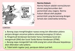 Norma Hukum
Norma Hukum adalah norma/aturan-
aturan yang bersumber dari
pemerintah atau negara. Norma
hukum dibuat oleh pejabat
pemerintah yang berwenang dengan
tertulis dan sistematika tertentu.
CONTOH :
a. Barang siapa menghilangkan nyawa orang lain dikenakan pidana
penjara dengan ancaman pidana sekurang-kurangnya 15 tahun.
b. Pengemudi kendaraan bermotor harus membawa Surat Ijin
mengemudi (SIM) dan Surat Tanda Nomor Kendaraan (STNK).
c. Barang siapa mengambil hak milik orang lain untuk dikuasai kepadanya
akan dikenakan saksi pidana.
d. Tidak boleh ingakar janji, penipuan dalam jual beli.
 