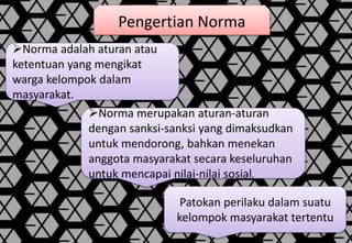 Pengertian Norma
Norma adalah aturan atau
ketentuan yang mengikat
warga kelompok dalam
masyarakat.
Norma merupakan aturan-aturan
dengan sanksi-sanksi yang dimaksudkan
untuk mendorong, bahkan menekan
anggota masyarakat secara keseluruhan
untuk mencapai nilai-nilai sosial.
Patokan perilaku dalam suatu
kelompok masyarakat tertentu
 