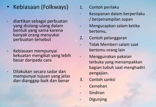 • Kebiasaan (Folkways)
- diartikan sebagai perbuatan
yang diulang-ulang dalam
bentuk yang sama karena
banyak orang menyukai
perbuatan tersebut
- Kebiasaan mempunyai
kekuatan mengikat yang lebih
besar daripada cara
- Dilakukan secara sadar dan
mempunyai tujuan yang jelas
dan dianggap baik dan benar
1. Contoh perilaku
- Kesopanan dalam berperilaku
/ berpenampilan sopan
- Mengucapkan salam ketika
bertemu,
2. Contoh pelanggaran
- Tidak Memberi salam saat
bertemu orang lain
- Menggunakan pakaian
terbuka yang menampakkan
bagian tubuh saat menghadiri
pengajian.
3. Contoh sanksi
- Cemohan
- Sindiran
- Digunjing
 