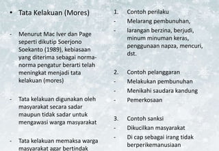 • Tata Kelakuan (Mores)
- Menurut Mac Iver dan Page
seperti dikutip Soerjono
Soekanto (1989), kebiasaan
yang diterima sebagai norma-
norma pengatur berarti telah
meningkat menjadi tata
kelakuan (mores)
- Tata kelakuan digunakan oleh
masyarakat secara sadar
maupun tidak sadar untuk
mengawasi warga masyarakat
- Tata kelakuan memaksa warga
masyarakat agar bertindak
1. Contoh perilaku
- Melarang pembunuhan,
- larangan berzina, berjudi,
minum minuman keras,
penggunaan napza, mencuri,
dst.
2. Contoh pelanggaran
- Melakukan pembunuhan
- Menikahi saudara kandung
- Pemerkosaan
3. Contoh sanksi
- Dikucilkan masyarakat
- Di cap sebagai irang tidak
berperikemanusiaan
 