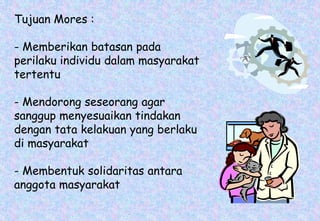Tujuan Mores :
- Memberikan batasan pada
perilaku individu dalam masyarakat
tertentu
- Mendorong seseorang agar
sanggup menyesuaikan tindakan
dengan tata kelakuan yang berlaku
di masyarakat
- Membentuk solidaritas antara
anggota masyarakat
 