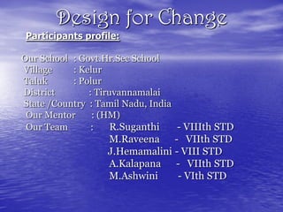Design for Change
Participants profile:

Our School : Govt.Hr.Sec School
Village    : Kelur
Taluk      : Polur
District       : Tiruvannamalai
State /Country : Tamil Nadu, India
 Our Mentor     : (HM)
 Our Team       :    R.Suganthi    - VIIIth STD
                   M.Raveena - VIIth STD
                   J.Hemamalini - VIII STD
                   A.Kalapana - VIIth STD
                   M.Ashwini     - VIth STD
 