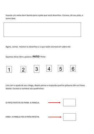 Invente um nome bem bonito para o pato que você desenhou. Escreva, do seu jeito, o
nome dele:
Agora, vamos mostrar os desenhos e o que vocês escreveram sobre ele:
Quantas letras têm a palavra PATO? Pinte:
Leia com a ajuda de seu colega, depois pense e responda quantas palavras têm as frases
abaixo. Escreva o numeral nos quadrinhos:
O PATO PATETA FOI PARA A PANELA.
PARA A PANELA FOI O PATO PATETA.
1 2 3 4 5 6
 