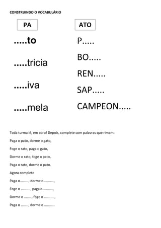 CONSTRUINDO O VOCABULÁRIO
Toda turma lê, em coro! Depois, complete com palavras que rimam:
Paga o pato, dorme o gato,
Foge o rato, paga o gato,
Dorme o rato, foge o pato,
Paga o rato, dorme o pato.
Agora complete
Paga o........., dorme o ..........,
Foge o .........., paga o ..........,
Dorme o ........, foge o ...........,
Paga o ........, dorme o ...........
.....to
.....tricia
.....iva
.....mela
.....pe
P.....
BO.....
REN.....
SAP.....
CAMPEON.....
PA ATO
 