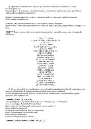 3) Apresentar aos alfabetizando a poesia, que deverá ser escrito numa cartolina ou na lousa.
Caberá ao professor:
Organizar grupos de no máximo cinco alfabetizandos, com diferentes hipóteses de escrita (pré-silábica,
silábica, silábico-alfabética e alfabética).
Distribuir cópias da poesia O texto deverá está escrito em letras maiúsculas, para facilitar aqueles
alfabetizandos não-alfabéticos.
Escrever o texto, em letras maiúsculas, na lousa ou numa cartolina. Perguntar:
Quem quer ler o texto? Se algum alfabetizando souber ler, permite que o faça, respeitando o seu tempo e seu
ritmo.
OBJETIVO: com base no titulo , levar os alfabetizandos a fazer suposições sobre o texto (estratégia de
inferência).
TÍTULO: O PATO
AUTORES: VÍNICIUS DE MORAES
TOQUINHO
LÁ VEM O PATO
PATA AQUI, PATA ACOLÁ
LÁ VEM O PATO
PARA VER O QUE É QUE HÁ
O PATO PATETA
PINTOU O CANECO
SURROU A GALINHA
BATEU NO MARRECO
PULOU DO POLEIRO
NO PÉ DO CAVALO
LEVOU UM COICE
CRIOU UM GALO
COMEU UM PEDAÇO
DE GENIPAPO
FICOU ENGASGADO
COM DOR NO PAPO
CAIU NO POÇO
QUEBROU A TIGELA
TANTAS FEZ O MOÇO
QUE FOI PRA PANELA.
4) Fazer a leitura do texto, pausadamente e com entonação adequada, apontando palavra por palavra na
lousa. Os alfabetizandos deverão acompanhar através dos seus textos ou da lousa.
Realizar leitura compartilhada, professor e alfabetizandos, pausadamente e com entonação adequada,
apontando palavra por palavra.
EXPLORANDO A ORALIDADE
Você gosta de aves? Diga o nome de aves que você conhece ou que você mais gosta.
Você já viu um pato de pertinho? Como ele era?
Quem sabe o que significa as palavras genipapo, marreco e poleiro?
O que você achou da poesia?
Promover a interpretação oral do texto, perguntando:
Qual o título da poesia? De que fala o texto?
Qual o nome do personagem?
Como ele é? O que aconteceu com ele?
EXPLORANDO OUTROS TEXTOS: BIOGRAFIA
 