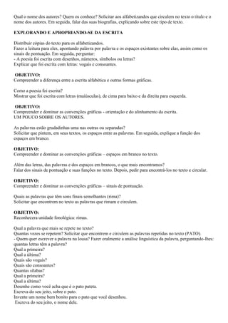 Qual o nome dos autores? Quem os conhece? Solicitar aos alfabetizandos que circulem no texto o título e o
nome dos autores. Em seguida, falar das suas biografias, explicando sobre este tipo de texto.
EXPLORANDO E APROPRIANDO-SE DA ESCRITA
Distribuir cópias do texto para os alfabetizandos.
Fazer a leitura para eles, apontando palavra por palavra e os espaços existentes sobre elas, assim como os
sinais de pontuação. Em seguida, perguntar:
- A poesia foi escrita com desenhos, números, símbolos ou letras?
Explicar que foi escrita com letras: vogais e consoantes.
OBJETIVO:
Compreender a diferença entre a escrita alfabética e outras formas gráficas.
Como a poesia foi escrita?
Mostrar que foi escrita com letras (maiúsculas), de cima para baixo e da direita para esquerda.
OBJETIVO:
Compreender e dominar as convenções gráficas - orientação e do alinhamento da escrita.
UM POUCO SOBRE OS AUTORES.
As palavras estão grudadinhas uma nas outras ou separadas?
Solicitar que pintem, em seus textos, os espaços entre as palavras. Em seguida, explique a função dos
espaços em branco.
OBJETIVO:
Compreender e dominar as convenções gráficas – espaços em branco no texto.
Além das letras, das palavras e dos espaços em brancos, o que mais encontramos?
Falar dos sinais de pontuação e suas funções no texto. Depois, pedir para encontrá-los no texto e circular.
OBJETIVO:
Compreender e dominar as convenções gráficas – sinais de pontuação.
Quais as palavras que têm sons finais semelhantes (rima)?
Solicitar que encontrem no texto as palavras que rimam e circulem.
OBJETIVO:
Reconhecera unidade fonológica: rimas.
Qual a palavra que mais se repete no texto?
Quantas vezes se repetem? Solicitar que encontrem e circulem as palavras repetidas no texto (PATO).
- Quem quer escrever a palavra na lousa? Fazer oralmente a análise linguística da palavra, perguntando-lhes:
quantas letras têm a palavra?
Qual a primeira?
Qual a última?
Quais são vogais?
Quais são consoantes?
Quantas sílabas?
Qual a primeira?
Qual a última?
Desenhe como você acha que é o pato pateta.
Escreva do seu jeito, sobre o pato.
Invente um nome bem bonito para o pato que você desenhou.
Escreva do seu jeito, o nome dele.
 