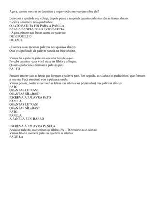 Agora, vamos mostrar os desenhos e o que vocês escreverem sobre ele?
Leia com a ajuda de seu colega, depois pense e responda quantas palavras têm as frases abaixo.
Escreva o numeral nos quadrinhos:
O PATO PATETA FOI PARA A PANELA
PARA A PANELA FOI O PATO PATETA.
- Agora, pintem nas frases acima as palavras:
DE VERMELHO
DE AZUL
- Escreva essas mesmas palavras nos quadros abaixo:
Qual o significado da palavra panela na frase abaixo.
Vamos ler a palavra pato em voz alta bem devagar.
Perceba quantas vezes você mexe os lábios e a língua.
Quantos pedacinhos formam a palavra pato:
PA - TO
Procure em revistas as letras que formam a palavra pato. Em seguida, as sílabas (os pedacinhos) que formam
a palavra. Faça o mesmo com a palavra panela.
Vamos pensar, contar e escrever as letras e as sílabas (os pedacinhos) das palavras abaixo:
PATO
QUANTAS LETRAS?
QUANTAS SÍLABAS?
ESCREVA A PALAVRA PATO
PANELA
QUANTAS LETRAS?
QUANTAS SÍLABAS?
PATO
PANELA
A PANELA É DE BARRO
ESCREVA A PALAVRA PANELA
Pesquise palavras que tenham as sílabas PA – TO recorte-as e cole-as:
Vamos falar e escrever palavras que têm as sílabas
PA NE LA
 