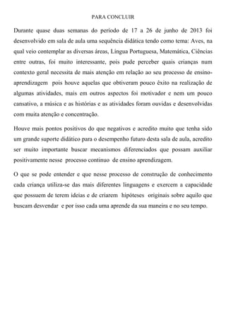 PARA CONCLUIR
Durante quase duas semanas do período de 17 a 26 de junho de 2013 foi
desenvolvido em sala de aula uma sequência didática tendo como tema: Aves, na
qual veio contemplar as diversas áreas, Língua Portuguesa, Matemática, Ciências
entre outras, foi muito interessante, pois pude perceber quais crianças num
contexto geral necessita de mais atenção em relação ao seu processo de ensino-
aprendizagem pois houve aquelas que obtiveram pouco êxito na realização de
algumas atividades, mais em outros aspectos foi motivador e nem um pouco
cansativo, a música e as histórias e as atividades foram ouvidas e desenvolvidas
com muita atenção e concentração.
Houve mais pontos positivos do que negativos e acredito muito que tenha sido
um grande suporte didático para o desempenho futuro desta sala de aula, acredito
ser muito importante buscar mecanismos diferenciados que possam auxiliar
positivamente nesse processo continuo de ensino aprendizagem.
O que se pode entender e que nesse processo de construção de conhecimento
cada criança utiliza-se das mais diferentes linguagens e exercem a capacidade
que possuem de terem ideias e de criarem hipóteses originais sobre aquilo que
buscam desvendar e por isso cada uma aprende da sua maneira e no seu tempo.
 