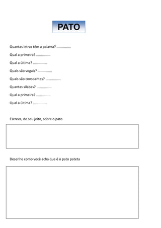 Quantas letras têm a palavra? ...............
Qual a primeira? ...............
Qual a última? ...............
Quais são vogais? ...............
Quais são consoantes? ...............
Quantas sílabas? ...............
Qual a primeira? ...............
Qual a última? ...............
Escreva, do seu jeito, sobre o pato
Desenhe como você acha que é o pato pateta
PATO
 