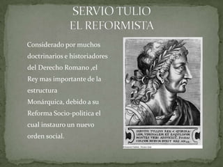 SERVIO TULIOEL REFORMISTA        Considerado por muchos  doctrinarios e historiadores del Derecho Romano ,el Rey mas importante de la estructura Monárquica, debido a su Reforma Socio-politica el cual instauro un nuevo orden social. 