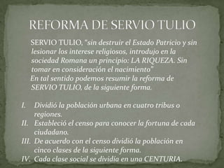 REFORMA DE SERVIO TULIO     SERVIO TULIO, “sin destruir el Estado Patricio y sin lesionar los interese religiosos, introdujo en la sociedad Romana un principio: LA RIQUEZA. Sin tomar en consideración el nacimiento”        En tal sentido podemos resumir la reforma de SERVIO TULIO, de la siguiente forma.Dividió la población urbana en cuatro tribus o regiones.Estableció el censo para conocer la fortuna de cada ciudadano.  De acuerdo con el censo dividió la población en cinco clases de la siguiente forma.Cada clase social se dividía en una CENTURIA.