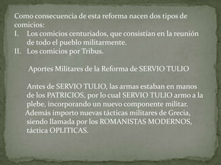 Como consecuencia de esta reforma nacen dos tipos de comicios:Los comicios centuriados, que consistían en la reunión de todo el pueblo militarmente.Los comicios por Tribus.Aportes Militares de la Reforma de SERVIO TULIO       Antes de SERVIO TULIO, las armas estaban en manos de los PATRICIOS, por lo cual SERVIO TULIO armo a la plebe, incorporando un nuevo componente militar.      Además importo nuevas tácticas militares de Grecia, siendo llamada por los ROMANISTAS MODERNOS, táctica OPLITICAS. 