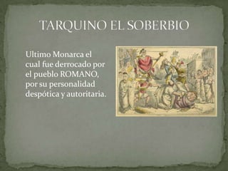 TARQUINO EL SOBERBIO        Ultimo Monarca el cual fue derrocado por el pueblo ROMANO, por su personalidad despótica y autoritaria. 