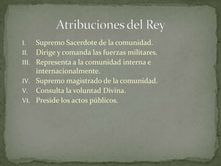 Supremo Sacerdote de la comunidad.Dirige y comanda las fuerzas militares.Representa a la comunidad interna e internacionalmente.Supremo magistrado de la comunidad.Consulta la voluntad Divina.Preside los actos públicos.Atribuciones del Rey