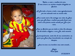 Kelvin, a você, o melhor de mim.
O meu amor e as minhas orações dirigidas ao
Senhor.
A Ele toda a honra e todo o meu agradecimento
por ter colocado você na minha vida.

Amo muito você e lhe entrego nas mãos de Deus
para que Ele faça o melhor que pode fazer, pois
você é uma pessoa muito amada por Ele e por
mim.
Peço ao Senhor que em todos os dias lhe abençoe,
lhe dê saúde e alegria, e com Ele, tudo vencerá.
E principalmente, neste dia do seu aniversário, eu
quero que Deus faça transbordar seu coração de
bênçãos.
Deus te ama e eu também meu neto amado...
Beijos
Vovó Cida

07/03/2014

 