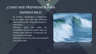 “¿COMO NOS PREPARAMOS PARA
ENFRENTARLO
5
• Si vivimos, estudiamos o trabajamos
en un lugar cerca del mar, debemos
estar atentos a las alertas de tsunamis o
maremotos.
• Debemos saber que todas las
localidades de la costa deben tener un
sistema para anunciar la presencia de
maremotos o tsunamis.
• Debemos conocer las rutas de evacuación
• a las zonas altas.
 