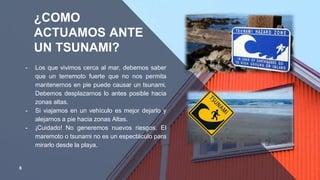 ¿COMO
ACTUAMOS ANTE
UN TSUNAMI?
╺ Los que vivimos cerca al mar, debemos saber
que un terremoto fuerte que no nos permita
mantenernos en pie puede causar un tsunami.
Debemos desplazarnos lo antes posible hacia
zonas altas.
╺ Si viajamos en un vehículo es mejor dejarlo y
alejarnos a pie hacia zonas Altas.
╺ ¡Cuidado! No generemos nuevos riesgos. El
maremoto o tsunami no es un espectáculo para
mirarlo desde la playa.
6
 