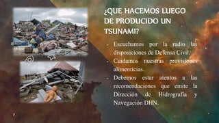 ¿QUE HACEMOS LUEGO
DE PRODUCIDO UN
TSUNAMI?
╺ Escuchamos por la radio las
disposiciones de Defensa Civil.
╺ Cuidamos nuestras provisiones
alimenticias.
╺ Debemos estar atentos a las
recomendaciones que emite la
Dirección de Hidrografía y
Navegación DHN.
7
 