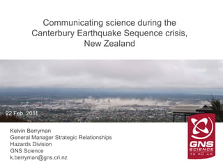 GNS Science
Communicating science during the
Canterbury Earthquake Sequence crisis,
New Zealand
22 Feb, 2011
Kelvin Berryman
General Manager Strategic Relationships
Hazards Division
GNS Science
k.berryman@gns.cri.nz
 