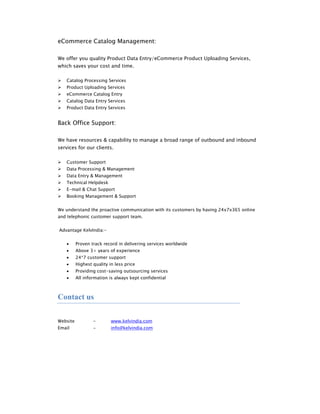 eCommerce Catalog Management:

We offer you quality Product Data Entry/eCommerce Product Uploading Services,
which saves your cost and time.

       Catalog Processing Services
       Product Uploading Services
       eCommerce Catalog Entry
       Catalog Data Entry Services
       Product Data Entry Services


Back Office Support:

We have resources & capability to manage a broad range of outbound and inbound
services for our clients.

       Customer Support
       Data Processing & Management
       Data Entry & Management
       Technical Helpdesk
       E-mail & Chat Support
       Booking Management & Support


We understand the proactive communication with its customers by having 24x7x365 online
and telephonic customer support team.


    Advantage KelvIndia:-


       •   Proven track record in delivering services worldwide
       •   Above 3+ years of experience
       •   24*7 customer support
       •   Highest quality in less price
       •   Providing cost-saving outsourcing services
       •   All information is always kept confidential



Contact us

 
Website            -        www.kelvindia.com
Email              -        info@kelvindia.com
 