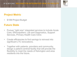 3P & BEYOND KELVINGTON INTEGRATED HEALTH FACILITY
Project Metric
• $15M Project Budget
Future State
• Pursue “right size” integrated services to include Acute
Care, ER/outpatient, Lab and Diagnostics, Support
Services, Primary Health Care Clinic
• Create efficiencies to find savings to reinvest into
significant LTC renovations.
• Together with patients, providers and community,
design a patient-centred facility that will provide the
flexibility to meet the needs of Kelvington and area
residents into the future.
 