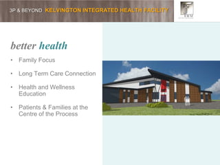 3P & BEYOND KELVINGTON INTEGRATED HEALTH FACILITY
better health
• Family Focus
• Long Term Care Connection
• Health and Wellness
Education
• Patients & Families at the
Centre of the Process
 