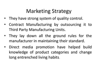 Marketing Strategy
• They have strong system of quality control.
• Contract Manufacturing by outsourcing it to
  Third Party Manufacturing Units.
• They lay down all the ground rules for the
  manufacturer in maintaining their standard.
• Direct media promotion have helped build
  knowledge of product categories and change
  long entrenched living habits.
 
