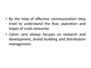 • By the help of effective communication they
  tried to understand the fear, aspiration and
  hopes of rural consumer.
• Calvin care always focuses on research and
  development, brand building and distribution
  management.
 