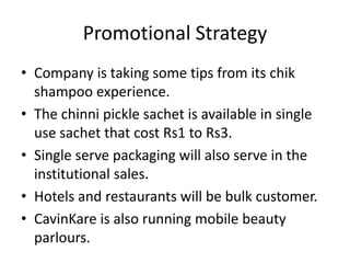 Promotional Strategy
• Company is taking some tips from its chik
  shampoo experience.
• The chinni pickle sachet is available in single
  use sachet that cost Rs1 to Rs3.
• Single serve packaging will also serve in the
  institutional sales.
• Hotels and restaurants will be bulk customer.
• CavinKare is also running mobile beauty
  parlours.
 