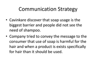 Communication Strategy
• Cavinkare discover that soap usage is the
  biggest barrier and people did not see the
  need of shampoo.
• Company tried to convey the message to the
  consumer that use of soap is harmful for the
  hair and when a product is exists specifically
  for hair than it should be used.
 