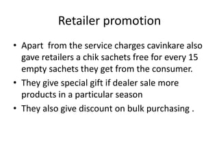 Retailer promotion
• Apart from the service charges cavinkare also
  gave retailers a chik sachets free for every 15
  empty sachets they get from the consumer.
• They give special gift if dealer sale more
  products in a particular season
• They also give discount on bulk purchasing .
 