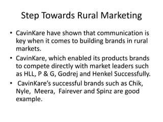 Step Towards Rural Marketing
• CavinKare have shown that communication is
  key when it comes to building brands in rural
  markets.
• CavinKare, which enabled its products brands
  to compete directly with market leaders such
  as HLL, P & G, Godrej and Henkel Successfully.
• CavinKare’s successful brands such as Chik,
  Nyle, Meera, Fairever and Spinz are good
  example.
 