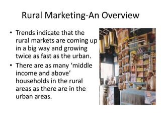Rural Marketing-An Overview
• Trends indicate that the
  rural markets are coming up
  in a big way and growing
  twice as fast as the urban.
• There are as many ‘middle
  income and above’
  households in the rural
  areas as there are in the
  urban areas.
 