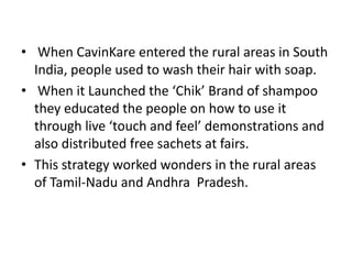 • When CavinKare entered the rural areas in South
  India, people used to wash their hair with soap.
• When it Launched the ‘Chik’ Brand of shampoo
  they educated the people on how to use it
  through live ‘touch and feel’ demonstrations and
  also distributed free sachets at fairs.
• This strategy worked wonders in the rural areas
  of Tamil-Nadu and Andhra Pradesh.
 