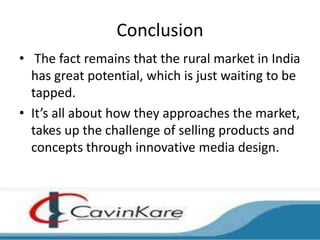 Conclusion
• The fact remains that the rural market in India
  has great potential, which is just waiting to be
  tapped.
• It’s all about how they approaches the market,
  takes up the challenge of selling products and
  concepts through innovative media design.
 