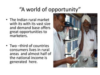 “A world of opportunity”
• The Indian rural market
  with its with its vast size
  and demand base offers
  great opportunities to
  marketers.

• Two –third of countries
  consumers lives in rural
  areas and almost half of
  the national income is
  generated here.
 