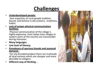 Challenges
• Underdeveloped people:
   Vast majorities of rural people tradition
  bound, and believe in old customs , traditions,
  habits.
• Lack of proper physical communication
  facilities:
   Physical communication of the village is
  highly expensive. Even today most villages in
  eastern parts of the country are inaccessible
  during monsoon.
• Many languages.
• Low level of literacy.
• Prevalence of spurious brands and seasonal
  demand :
   For any branded product there are multitude
  of local variants which are cheaper and more
  desirable to villagers.
• Different way of thinking .
 